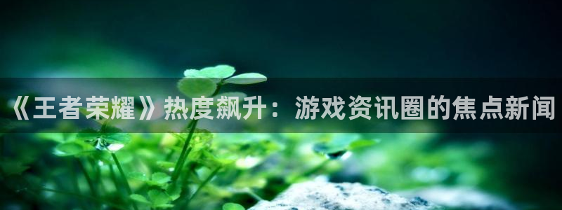 天美娱乐登录网址：《王者荣耀》热度飙升：游戏资讯圈的焦点新闻