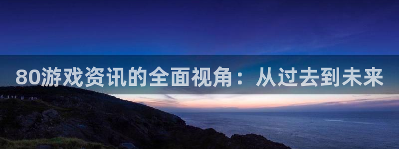 天美娱乐平台官方网站：80游戏资讯的全面视角：从过去到未来
