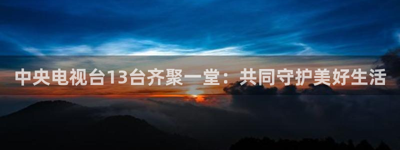 雨燕360直播nba免费观看：中央电视台13台齐聚一堂：共同守护美好生活