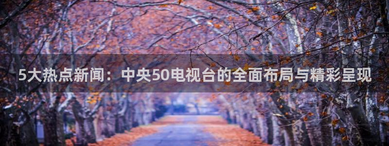 免费直播足球比赛雨燕：5大热点新闻：中央50电视台的全面布局与精彩呈现